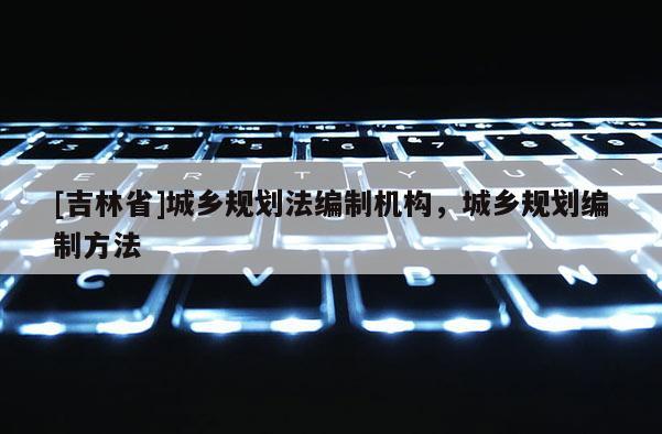 [吉林省]城鄉規劃法編制機構，城鄉規劃編制方法