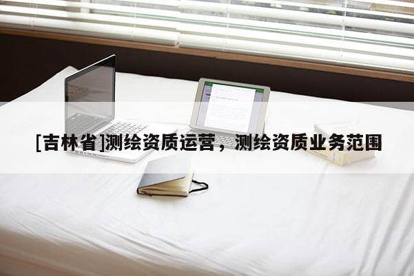 [吉林省]測繪資質(zhì)運營，測繪資質(zhì)業(yè)務(wù)范圍