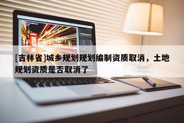 [吉林省]城鄉(xiāng)規(guī)劃規(guī)劃編制資質取消，土地規(guī)劃資質是否取消了