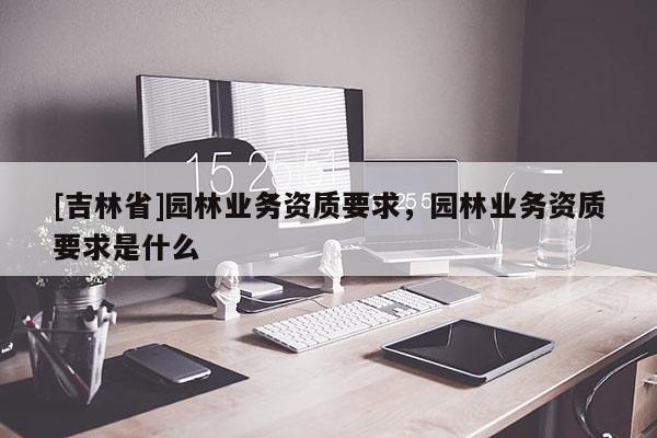[吉林省]園林業務資質要求，園林業務資質要求是什么