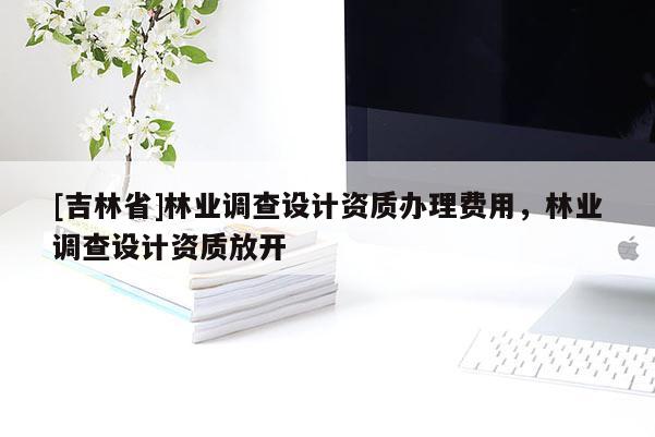 [吉林省]林業(yè)調(diào)查設計資質(zhì)辦理費用，林業(yè)調(diào)查設計資質(zhì)放開