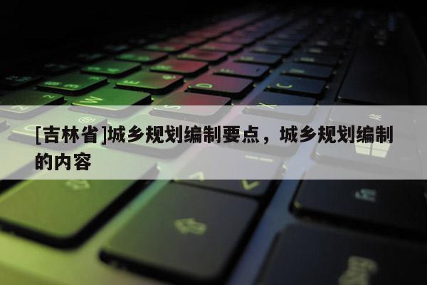 [吉林省]城鄉規劃編制要點，城鄉規劃編制的內容
