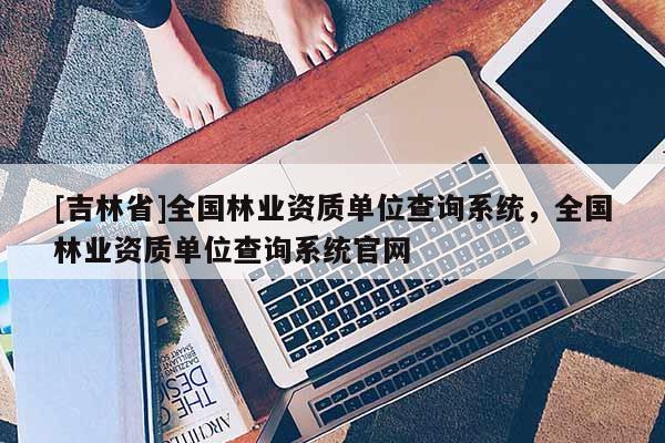 [吉林省]全國林業資質單位查詢系統，全國林業資質單位查詢系統官網
