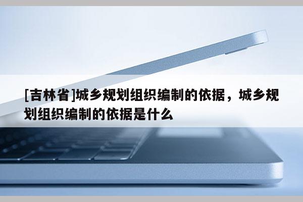[吉林省]城鄉(xiāng)規(guī)劃組織編制的依據(jù)，城鄉(xiāng)規(guī)劃組織編制的依據(jù)是什么