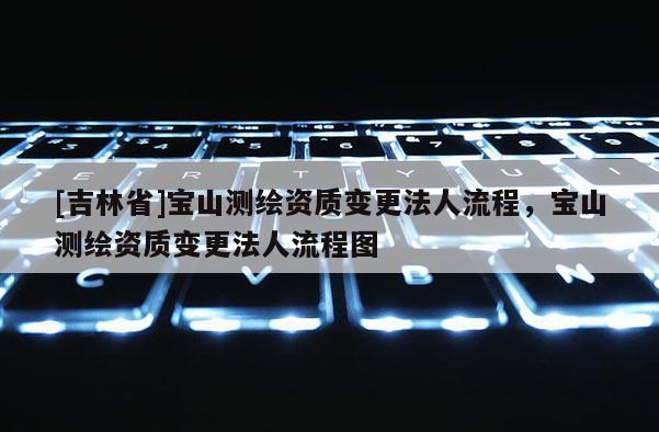 [吉林省]寶山測繪資質(zhì)變更法人流程，寶山測繪資質(zhì)變更法人流程圖