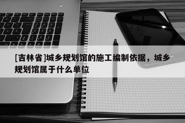 [吉林省]城鄉(xiāng)規(guī)劃館的施工編制依據(jù)，城鄉(xiāng)規(guī)劃館屬于什么單位