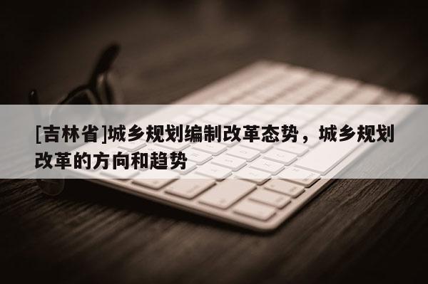 [吉林省]城鄉規劃編制改革態勢，城鄉規劃改革的方向和趨勢
