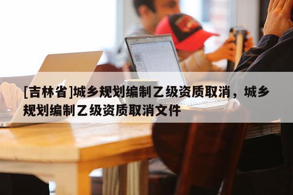 [吉林省]城鄉(xiāng)規(guī)劃編制乙級資質(zhì)取消，城鄉(xiāng)規(guī)劃編制乙級資質(zhì)取消文件