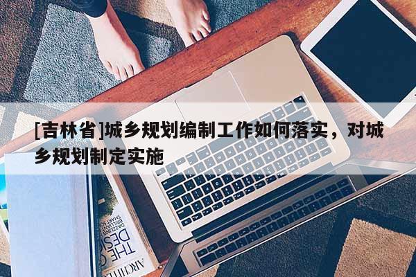 [吉林省]城鄉(xiāng)規(guī)劃編制工作如何落實，對城鄉(xiāng)規(guī)劃制定實施