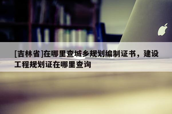 [吉林省]在哪里查城鄉(xiāng)規(guī)劃編制證書，建設(shè)工程規(guī)劃證在哪里查詢