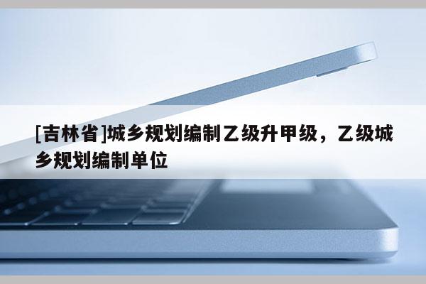 [吉林省]城鄉規劃編制乙級升甲級，乙級城鄉規劃編制單位
