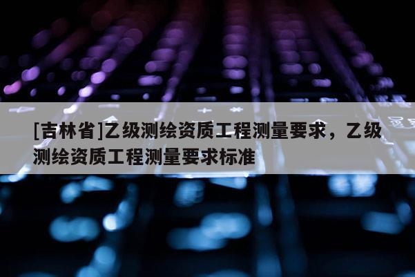 [吉林省]乙級測繪資質工程測量要求，乙級測繪資質工程測量要求標準