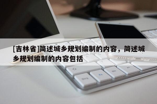 [吉林省]簡述城鄉規劃編制的內容，簡述城鄉規劃編制的內容包括