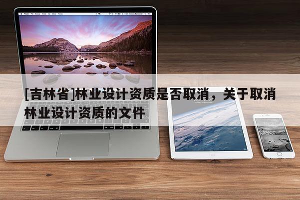 [吉林省]林業(yè)設(shè)計(jì)資質(zhì)是否取消，關(guān)于取消林業(yè)設(shè)計(jì)資質(zhì)的文件