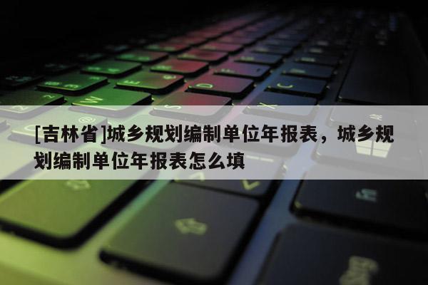 [吉林省]城鄉(xiāng)規(guī)劃編制單位年報(bào)表，城鄉(xiāng)規(guī)劃編制單位年報(bào)表怎么填