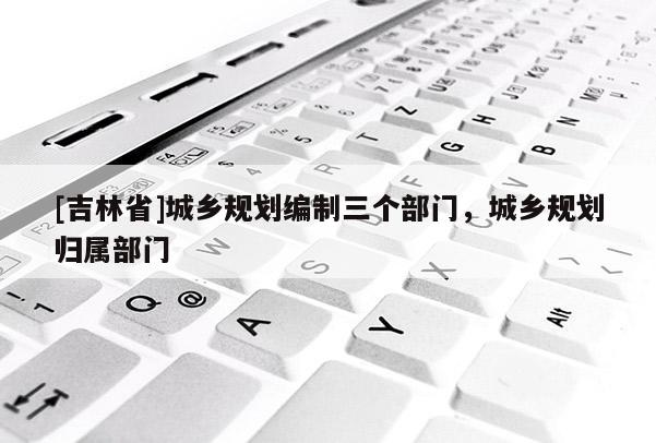 [吉林省]城鄉(xiāng)規(guī)劃編制三個(gè)部門，城鄉(xiāng)規(guī)劃歸屬部門