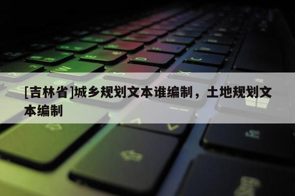 [吉林省]城鄉(xiāng)規(guī)劃文本誰編制，土地規(guī)劃文本編制