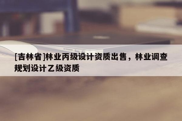 [吉林省]林業(yè)丙級(jí)設(shè)計(jì)資質(zhì)出售，林業(yè)調(diào)查規(guī)劃設(shè)計(jì)乙級(jí)資質(zhì)
