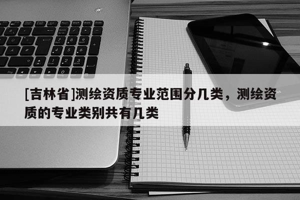 [吉林省]測繪資質專業范圍分幾類，測繪資質的專業類別共有幾類