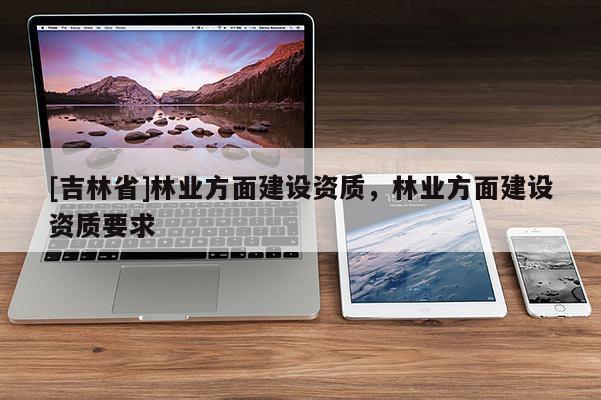 [吉林省]林業(yè)方面建設(shè)資質(zhì)，林業(yè)方面建設(shè)資質(zhì)要求