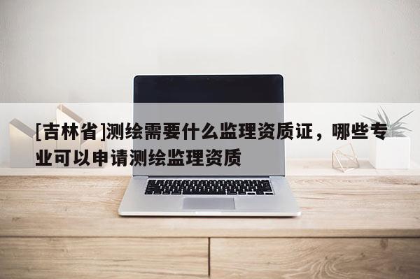 [吉林省]測繪需要什么監(jiān)理資質(zhì)證，哪些專業(yè)可以申請測繪監(jiān)理資質(zhì)