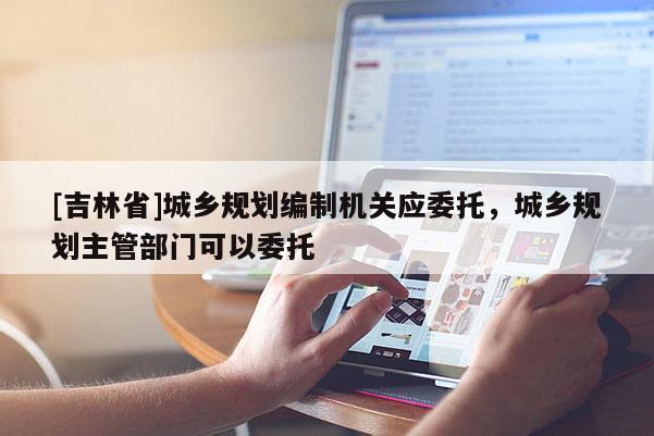 [吉林省]城鄉規劃編制機關應委托，城鄉規劃主管部門可以委托