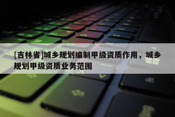 [吉林省]城鄉規劃編制甲級資質作用，城鄉規劃甲級資質業務范圍