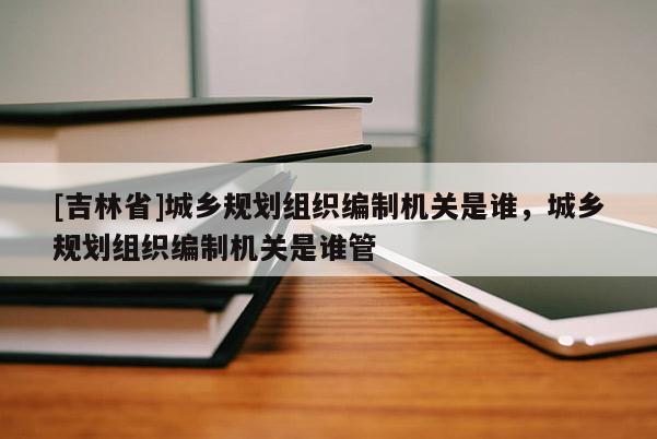 [吉林省]城鄉規劃組織編制機關是誰，城鄉規劃組織編制機關是誰管