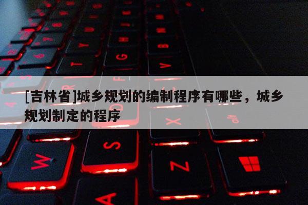 [吉林省]城鄉規劃的編制程序有哪些，城鄉規劃制定的程序