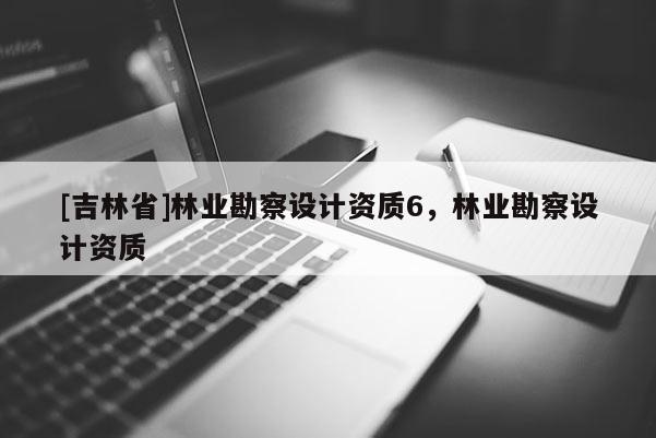 [吉林省]林業(yè)勘察設(shè)計資質(zhì)6，林業(yè)勘察設(shè)計資質(zhì)