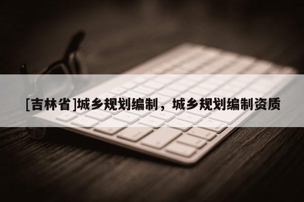 [吉林省]城鄉規劃編制，城鄉規劃編制資質