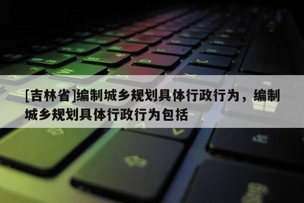 [吉林省]編制城鄉(xiāng)規(guī)劃具體行政行為，編制城鄉(xiāng)規(guī)劃具體行政行為包括
