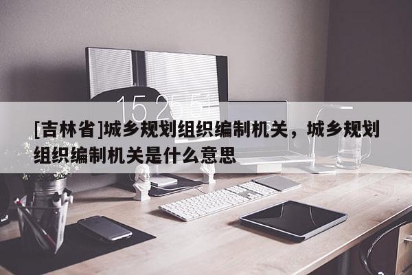 [吉林省]城鄉(xiāng)規(guī)劃組織編制機關，城鄉(xiāng)規(guī)劃組織編制機關是什么意思