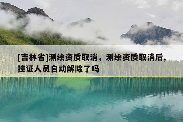 [吉林省]測繪資質(zhì)取消，測繪資質(zhì)取消后,掛證人員自動(dòng)解除了嗎