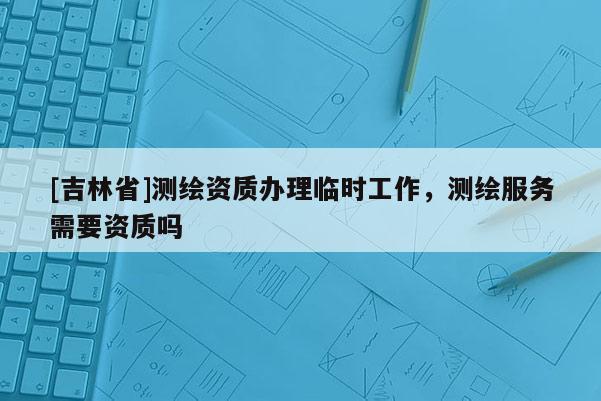 [吉林省]測(cè)繪資質(zhì)辦理臨時(shí)工作，測(cè)繪服務(wù)需要資質(zhì)嗎