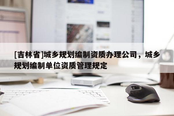 [吉林省]城鄉(xiāng)規(guī)劃編制資質(zhì)辦理公司，城鄉(xiāng)規(guī)劃編制單位資質(zhì)管理規(guī)定