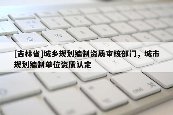 [吉林省]城鄉規劃編制資質審核部門，城市規劃編制單位資質認定