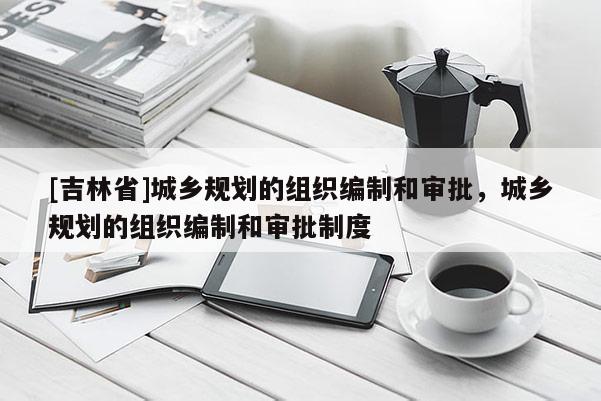 [吉林省]城鄉(xiāng)規(guī)劃的組織編制和審批，城鄉(xiāng)規(guī)劃的組織編制和審批制度