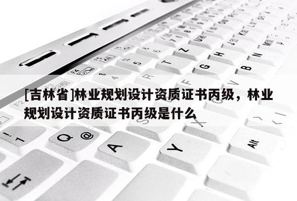 [吉林省]林業規劃設計資質證書丙級，林業規劃設計資質證書丙級是什么