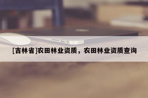 [吉林省]農(nóng)田林業(yè)資質(zhì)，農(nóng)田林業(yè)資質(zhì)查詢