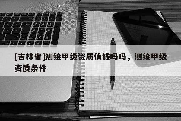 [吉林省]測繪甲級資質值錢嗎嗎，測繪甲級資質條件