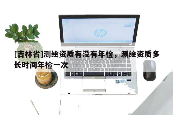 [吉林省]測繪資質有沒有年檢，測繪資質多長時間年檢一次