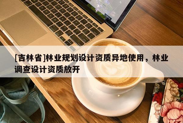 [吉林省]林業(yè)規(guī)劃設(shè)計資質(zhì)異地使用，林業(yè)調(diào)查設(shè)計資質(zhì)放開