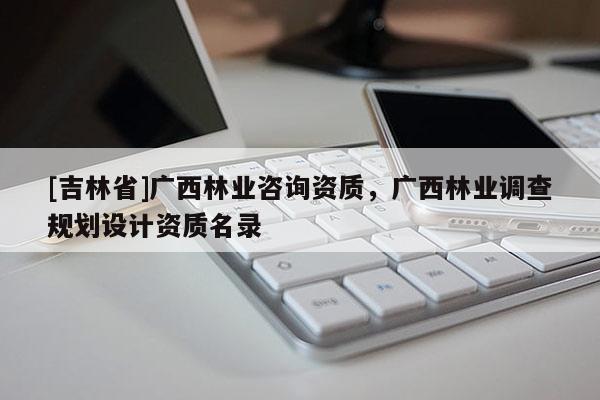 [吉林省]廣西林業咨詢資質，廣西林業調查規劃設計資質名錄