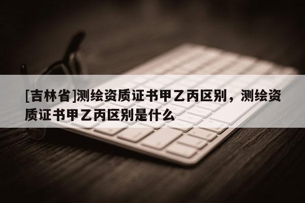 [吉林省]測繪資質證書甲乙丙區別，測繪資質證書甲乙丙區別是什么