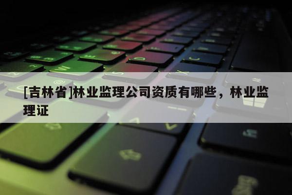 [吉林省]林業監理公司資質有哪些，林業監理證