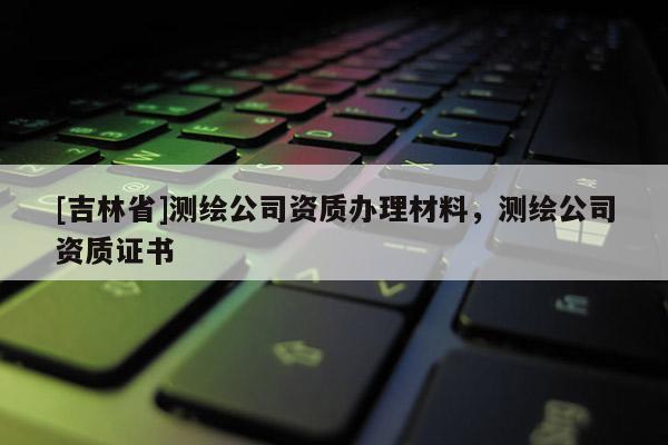 [吉林省]測繪公司資質(zhì)辦理材料，測繪公司資質(zhì)證書