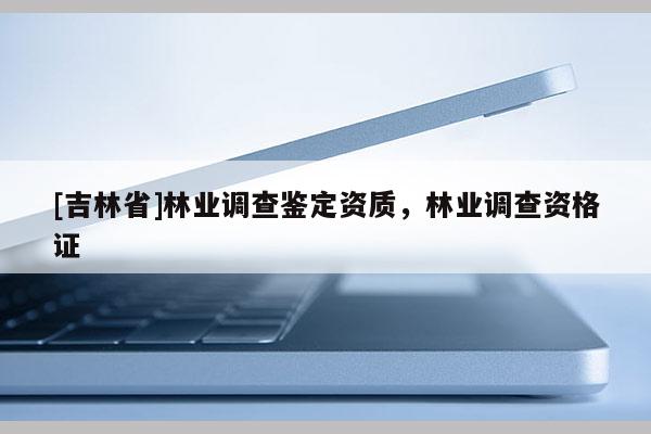 [吉林省]林業調查鑒定資質，林業調查資格證