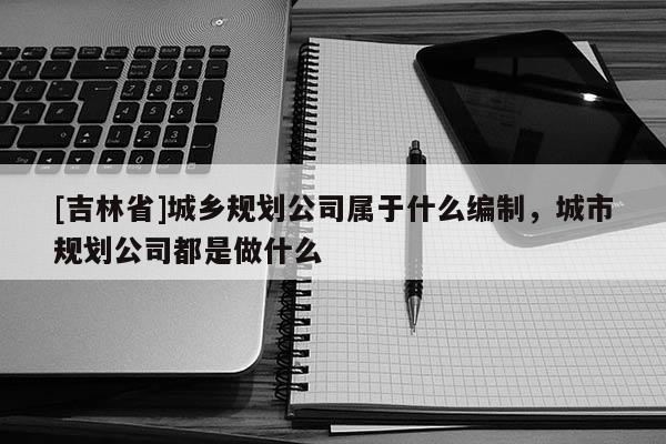 [吉林省]城鄉規劃公司屬于什么編制，城市規劃公司都是做什么