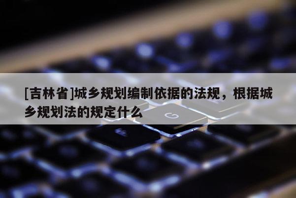 [吉林省]城鄉(xiāng)規(guī)劃編制依據(jù)的法規(guī)，根據(jù)城鄉(xiāng)規(guī)劃法的規(guī)定什么